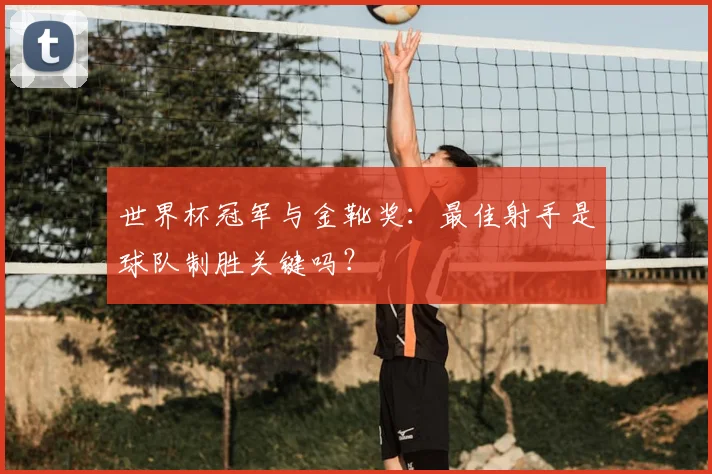 世界杯冠军与金靴奖:最佳射手是球队制胜关键吗?