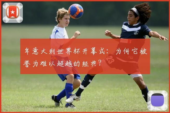 年意大利世界杯开幕式：为何它被誉为难以超越的经典？