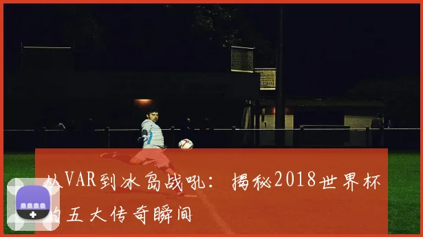 从VAR到冰岛战吼:揭秘2018世界杯的五大传奇瞬间