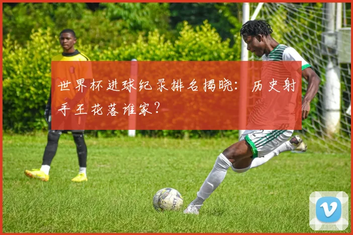 世界杯进球纪录排名揭晓:历史射手王花落谁家?