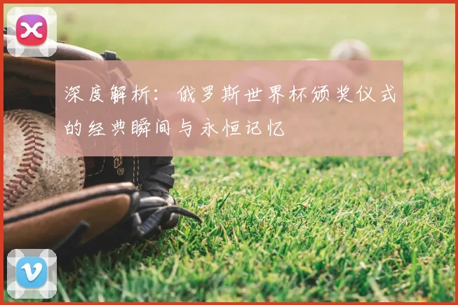 深度解析:俄罗斯世界杯颁奖仪式的经典瞬间与永恒记忆